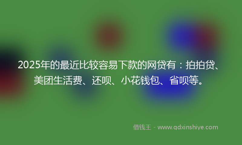 2025年的最近比较容易下款的网贷有：拍拍贷、美团生活费、还呗、小花钱包、省呗等。