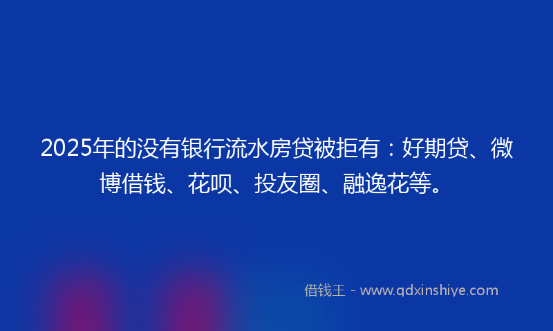 2025年的没有银行流水房贷被拒有：好期贷、微博借钱、花呗、投友圈、融逸花等。
