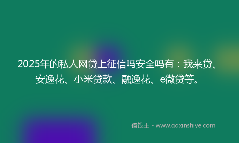 2025年的私人网贷上征信吗安全吗有：我来贷、安逸花、小米贷款、融逸花、e微贷等。