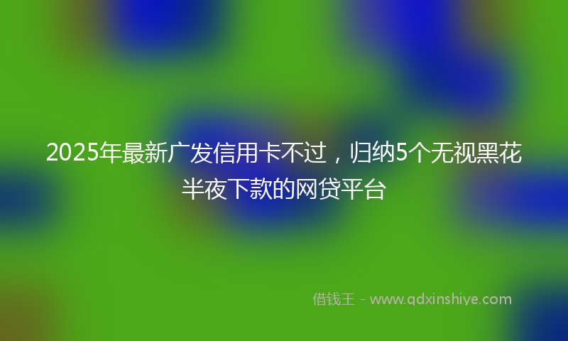 2025年最新广发信用卡不过，归纳5个无视黑花半夜下款的网贷平台