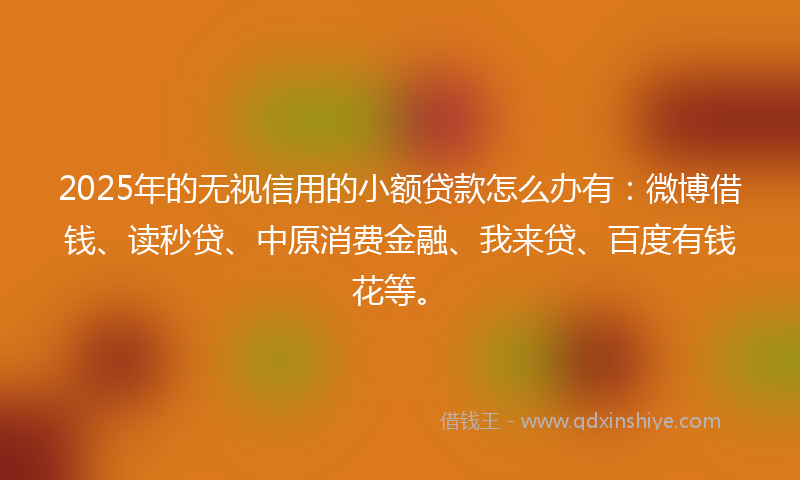 2025年的无视信用的小额贷款怎么办有：微博借钱、读秒贷、中原消费金融、我来贷、百度有钱花等。