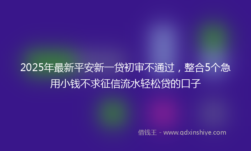 2025年最新平安新一贷初审不通过，整合5个急用小钱不求征信流水轻松贷的口子