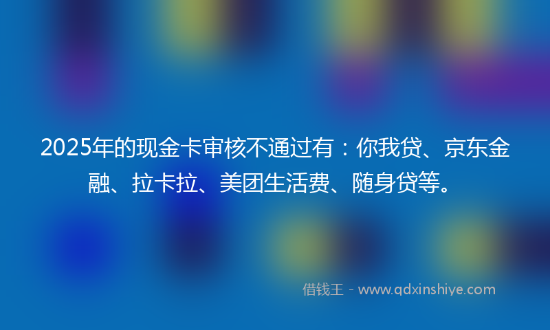 2025年的现金卡审核不通过有：你我贷、京东金融、拉卡拉、美团生活费、随身贷等。