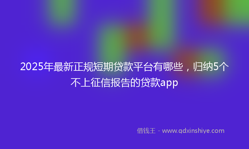 2025年最新正规短期贷款平台有哪些，归纳5个不上征信报告的贷款app