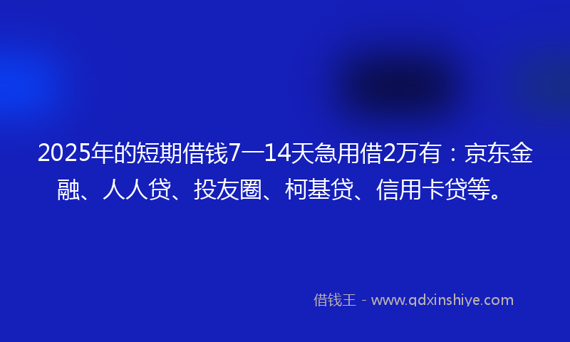 2025年的短期借钱7一14天急用借2万有：京东金融、人人贷、投友圈、柯基贷、信用卡贷等。