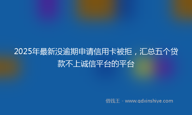 2025年最新没逾期申请信用卡被拒，汇总五个贷款不上诚信平台的平台