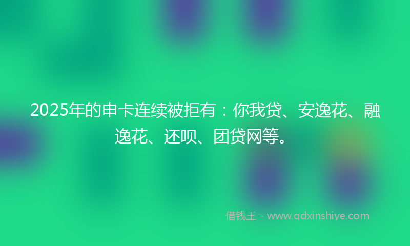 2025年的申卡连续被拒有：你我贷、安逸花、融逸花、还呗、团贷网等。