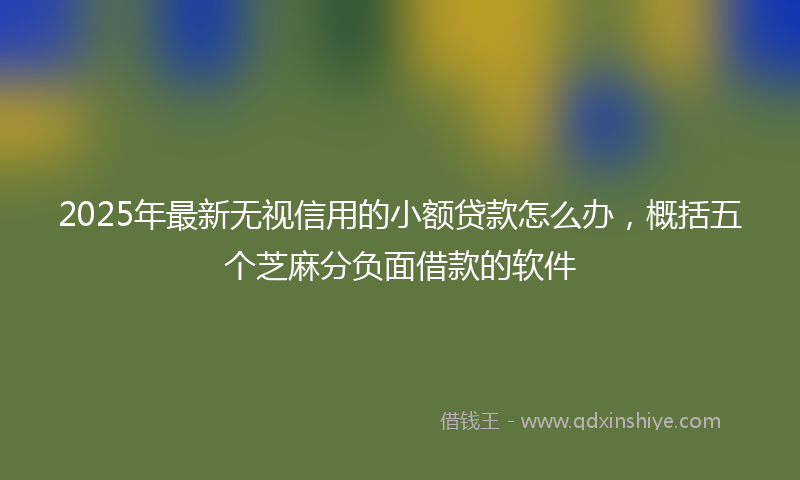 2025年最新无视信用的小额贷款怎么办，概括五个芝麻分负面借款的软件