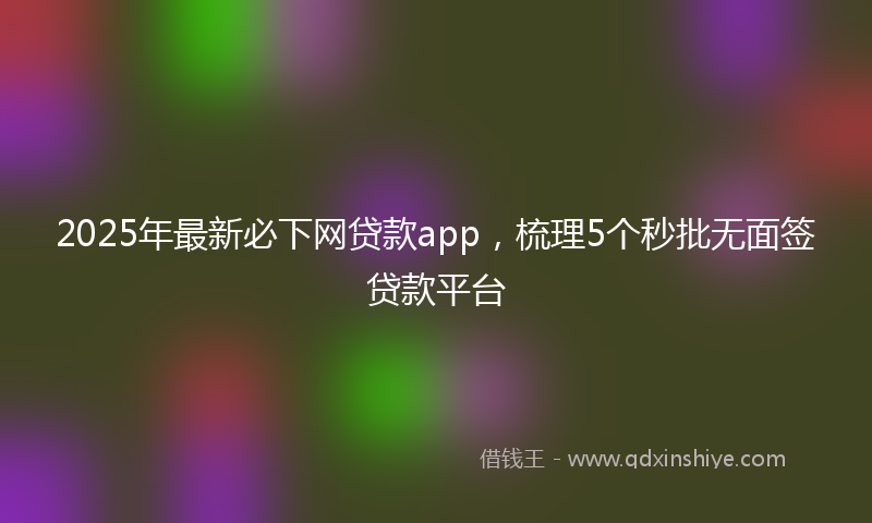 2025年最新必下网贷款app，梳理5个秒批无面签贷款平台