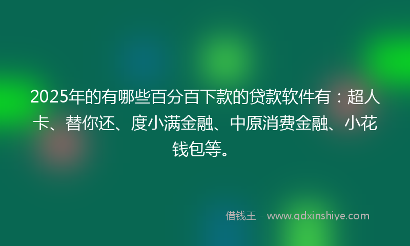 2025年的有哪些百分百下款的贷款软件有:超人卡、替你还、度小满金融、中原消费金融、小花钱包等。