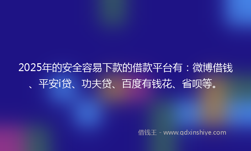 2025年的安全容易下款的借款平台有：微博借钱、平安i贷、功夫贷、百度有钱花、省呗等。