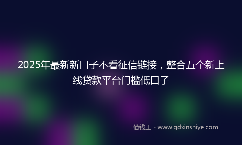 2025年最新新口子不看征信链接，整合五个新上线贷款平台门槛低口子