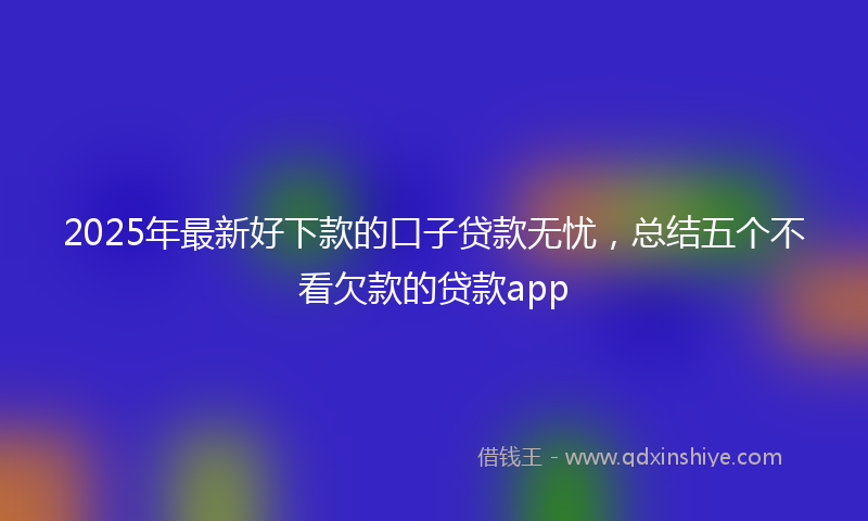 2025年最新好下款的口子贷款无忧，总结五个不看欠款的贷款app
