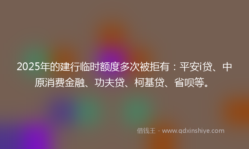 2025年的建行临时额度多次被拒有：平安i贷、中原消费金融、功夫贷、柯基贷、省呗等。