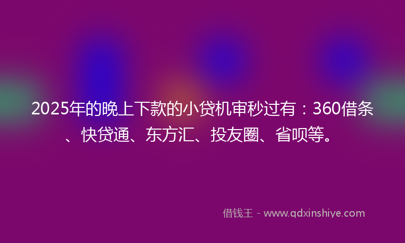 2025年的晚上下款的小贷机审秒过有：360借条、快贷通、东方汇、投友圈、省呗等。