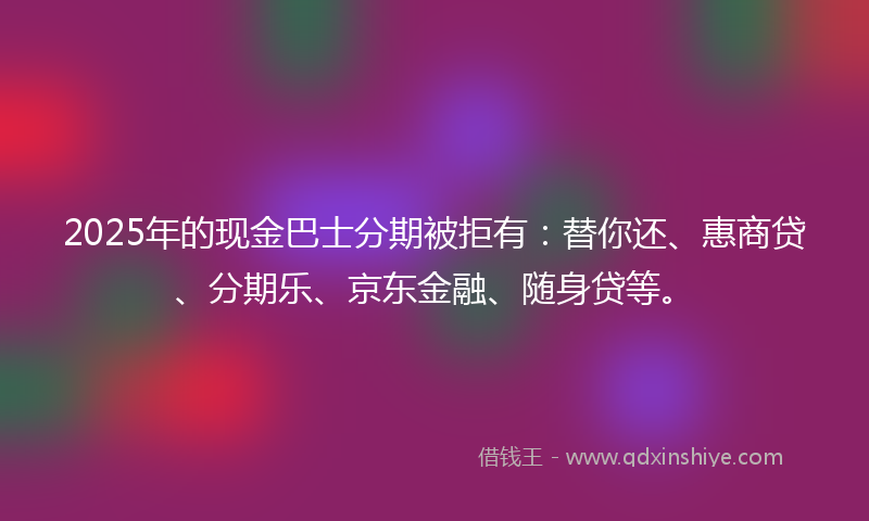 2025年的现金巴士分期被拒有：替你还、惠商贷、分期乐、京东金融、随身贷等。