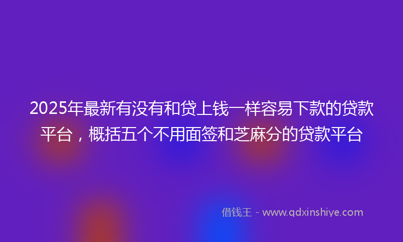 2025年最新有没有和贷上钱一样容易下款的贷款平台，概括五个不用面签和芝麻分的贷款平台