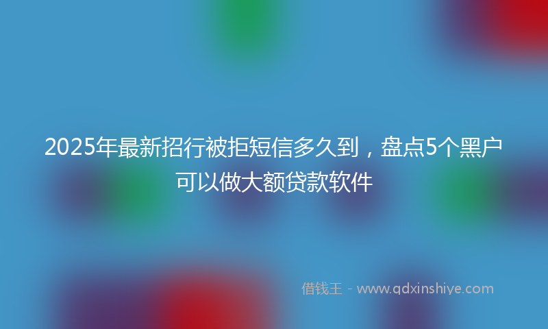 2025年最新招行被拒短信多久到，盘点5个黑户可以做大额贷款软件