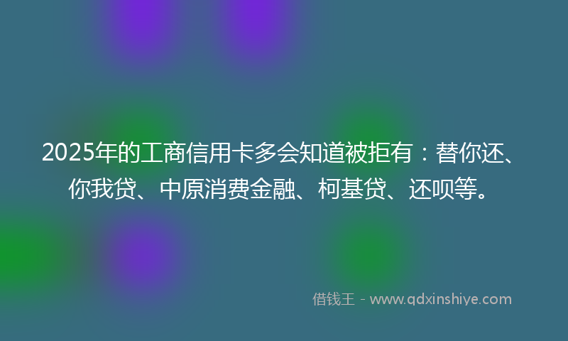 2025年的工商信用卡多会知道被拒有：替你还、你我贷、中原消费金融、柯基贷、还呗等。
