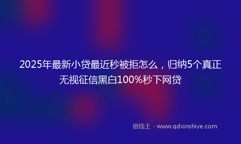 2025年最新小贷最近秒被拒怎么，归纳5个真正无视征信黑白100%秒下网贷