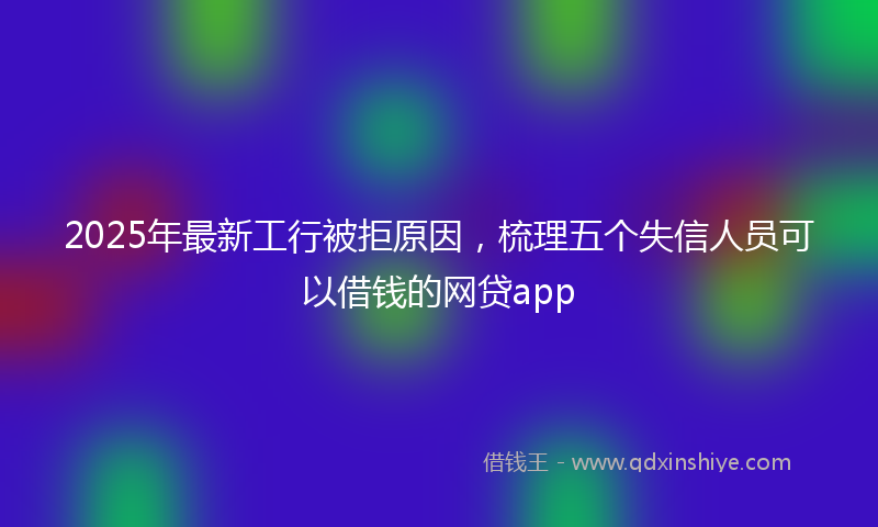 2025年最新工行被拒原因，梳理五个失信人员可以借钱的网贷app