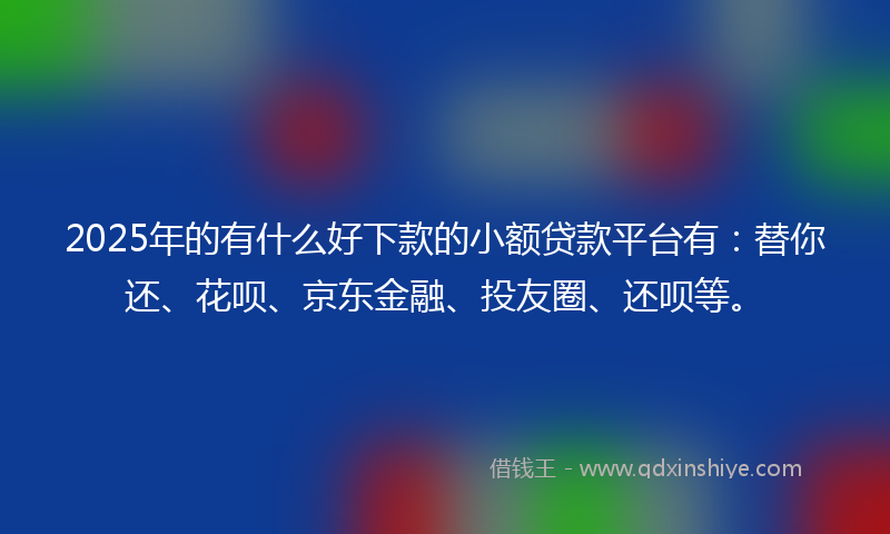 2025年的有什么好下款的小额贷款平台有：替你还、花呗、京东金融、投友圈、还呗等。