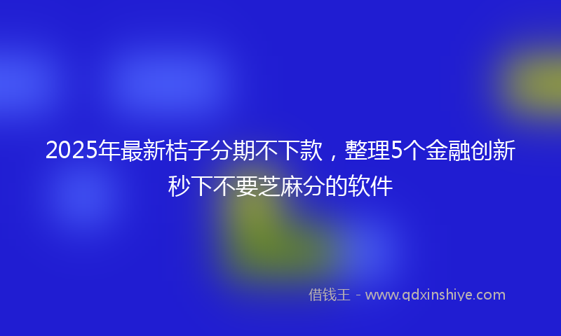 2025年最新桔子分期不下款，整理5个金融创新秒下不要芝麻分的软件