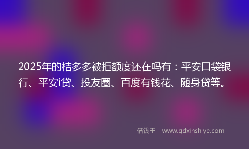 2025年的桔多多被拒额度还在吗有：平安口袋银行、平安i贷、投友圈、百度有钱花、随身贷等。