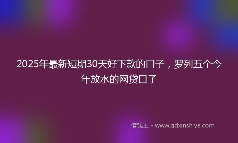2025年最新短期30天好下款的口子，罗列五个今年放水的网贷口子