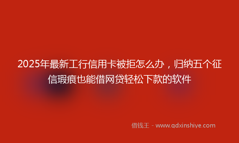 2025年最新工行信用卡被拒怎么办，归纳五个征信瑕疵也能借网贷轻松下款的软件