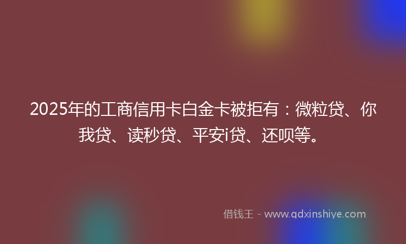 2025年的工商信用卡白金卡被拒有：微粒贷、你我贷、读秒贷、平安i贷、还呗等。