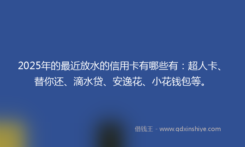 2025年的最近放水的信用卡有哪些有：超人卡、替你还、滴水贷、安逸花、小花钱包等。