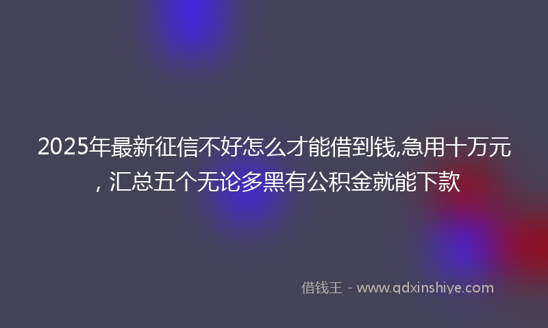 2025年最新征信不好怎么才能借到钱,急用十万元，汇总五个无论多黑有公积金就能下款