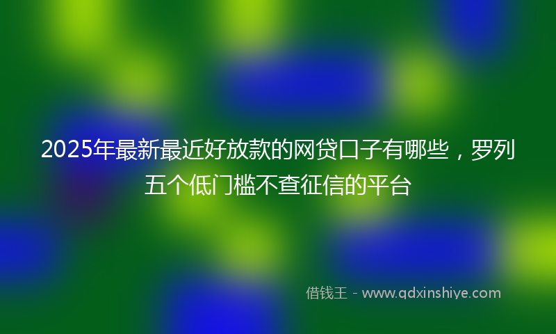 2025年最新最近好放款的网贷口子有哪些，罗列五个低门槛不查征信的平台
