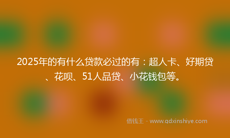 2025年的有什么贷款必过的有：超人卡、好期贷、花呗、51人品贷、小花钱包等。