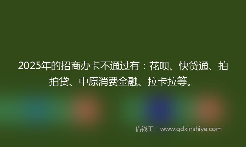 2025年的招商办卡不通过有：花呗、快贷通、拍拍贷、中原消费金融、拉卡拉等。