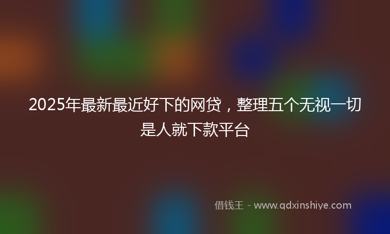 2025年最新最近好下的网贷，整理五个无视一切是人就下款平台