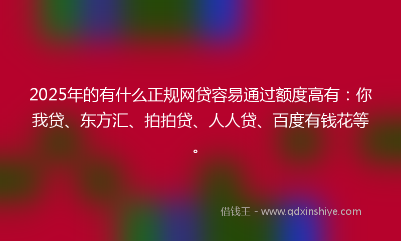 2025年的有什么正规网贷容易通过额度高有：你我贷、东方汇、拍拍贷、人人贷、百度有钱花等。