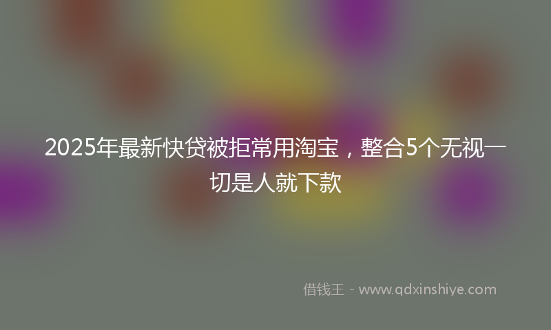 2025年最新快贷被拒常用淘宝，整合5个无视一切是人就下款