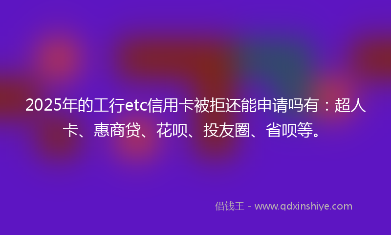 2025年的工行etc信用卡被拒还能申请吗有：超人卡、惠商贷、花呗、投友圈、省呗等。