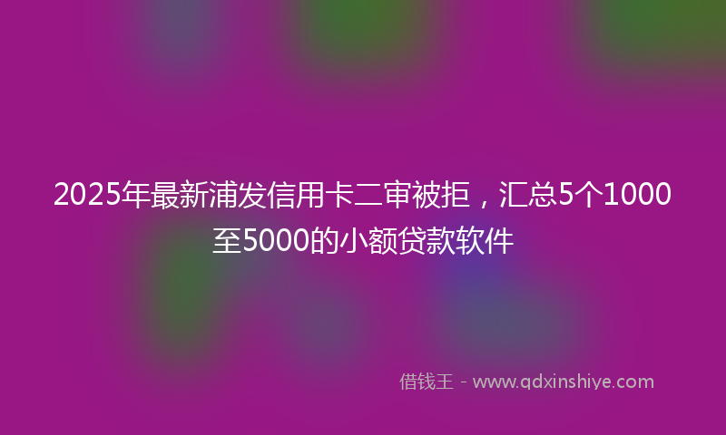 2025年最新浦发信用卡二审被拒，汇总5个1000至5000的小额贷款软件
