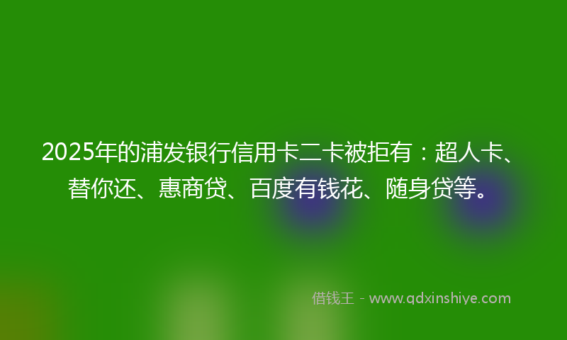 2025年的浦发银行信用卡二卡被拒有：超人卡、替你还、惠商贷、百度有钱花、随身贷等。