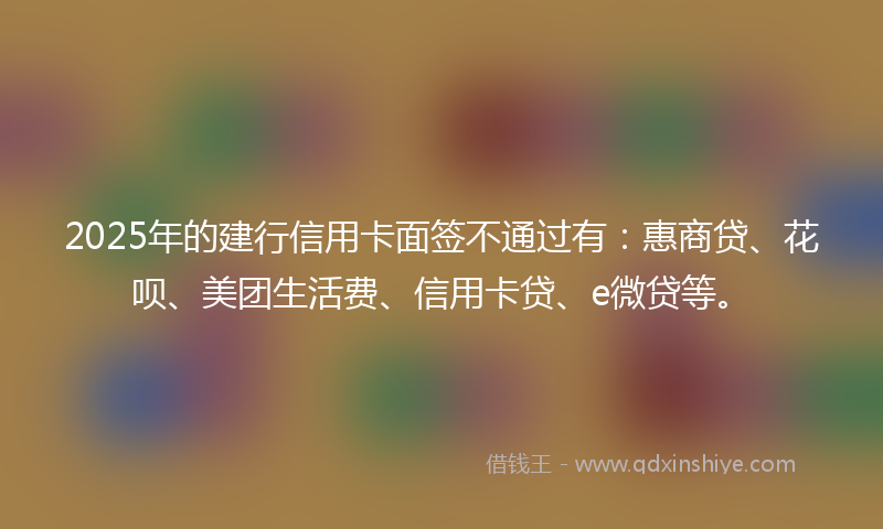 2025年的建行信用卡面签不通过有：惠商贷、花呗、美团生活费、信用卡贷、e微贷等。