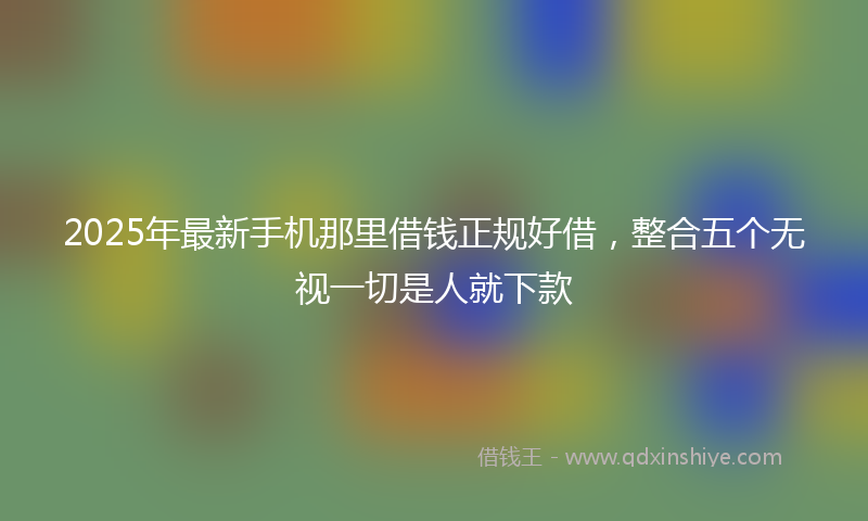 2025年最新手机那里借钱正规好借，整合五个无视一切是人就下款