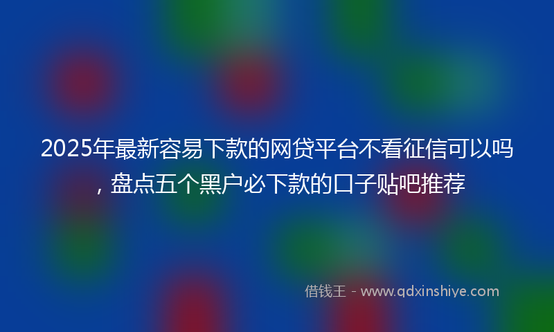 2025年最新容易下款的网贷平台不看征信可以吗，盘点五个黑户必下款的口子贴吧推荐