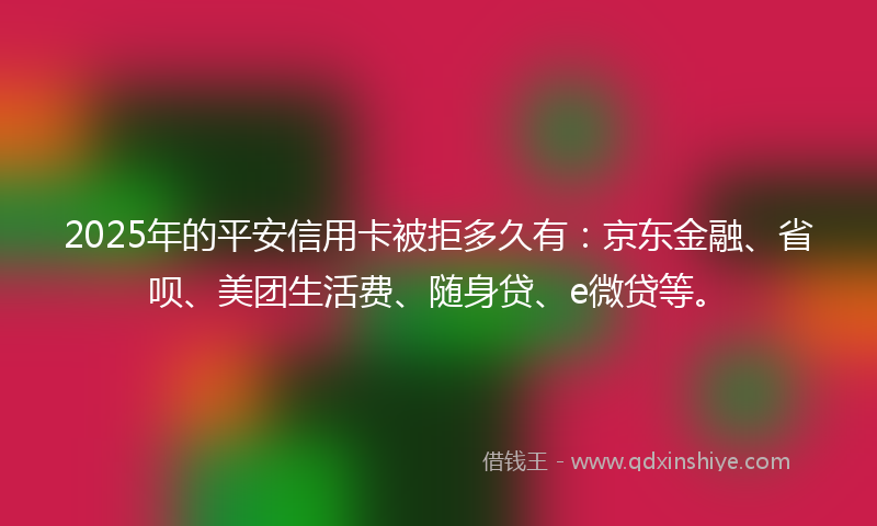 2025年的平安信用卡被拒多久有：京东金融、省呗、美团生活费、随身贷、e微贷等。