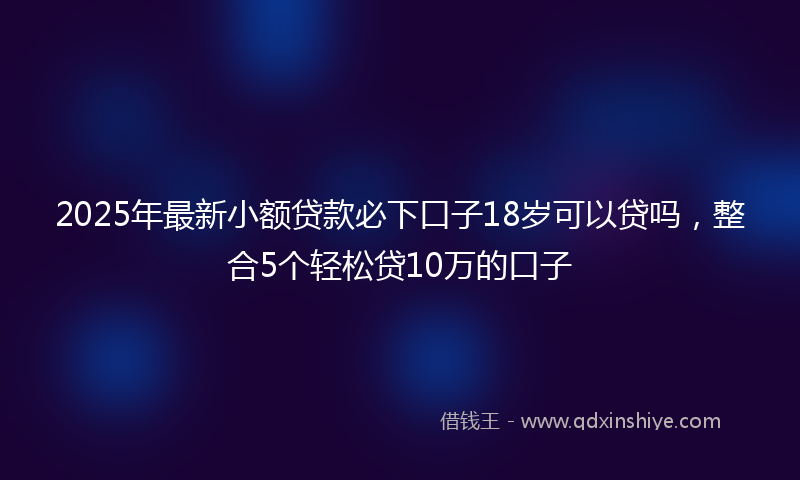 2025年最新小额贷款必下口子18岁可以贷吗，整合5个轻松贷10万的口子