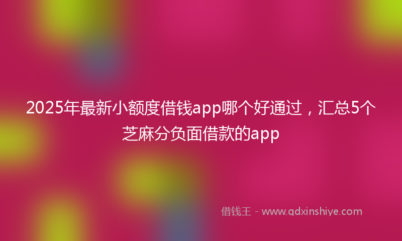2025年最新小额度借钱app哪个好通过，汇总5个芝麻分负面借款的app