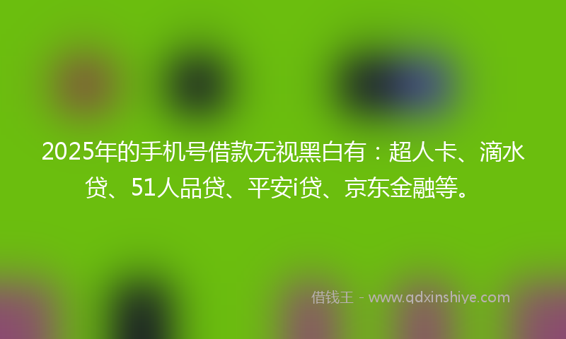 2025年的手机号借款无视黑白有：超人卡、滴水贷、51人品贷、平安i贷、京东金融等。