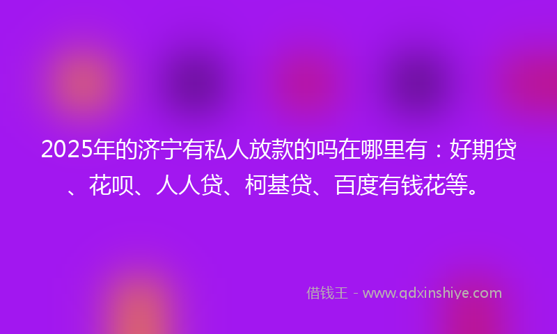 2025年的济宁有私人放款的吗在哪里有：好期贷、花呗、人人贷、柯基贷、百度有钱花等。